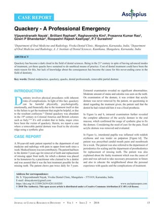 Journal of Clinical Research in Dentistry  •  Vol 1  • Issue 2  •  2018 15
INTRODUCTION
D
entistry involves physical procedures with inherent
risks of complications. In light of this fact, quackery
can be harmful physically, psychologically,
emotionally, and financially due to the treatment itself or due
to the failure to get the treatment that might be helpful, or due
to the resultant confusion.[1]
Dental quackery was abundant
in the 19th
 century in Colonial America and British colonies
such as Italy.[2-4]
It’s still evident that in India, major cities
have been the victim of quackery. Herein, we report a case
where a removable partial denture was fixed to the alveolar
ridge using a synthetic glue.
CASE REPORT
A 30-year-old male patient reported to the department of oral
medicine and radiology with pain in upper front teeth since a
week.Medicalhistorywasnotcontributory.Thepatienthadbeen
to the dentist 3 years ago for removal of teeth and replacement
of missing upper front teeth, for which a denture was placed
in his hometown by a practitioner who claimed to be a dentist
and was assured that it was the best treatment possible for the
missing teeth. The patient chews pan twice daily for 5 years.
Extraoral examination revealed no significant abnormalities.
Moderate amount of stains and calculus was seen on the teeth.
On examination of the denture, it was evident that acrylic
denture was never removed by the patient, on questioning in
detail regarding the treatment given; the patient said that the
dentist he had visited told him it was a fixed prosthesis.
In Figure 1a and b, intraoral examination further revealed
the complete adherence of the acrylic denture to the oral
mucosa, which confirmed the usage of synthetic glue to fix
the denture. Considering the need of cure for the pain, fixed
acrylic denture was removed and evaluated.
In Figure 1c, interdental papilla was inflamed with reddish
erythema and was tender on palpation [Figure 1d]. The
patient was prescribed candid mouth paint and mouthwash
for a week. The patient was also referred to the department of
periodontics for scaling and the department of prosthodontics
for replacement of missing teeth. The patient was also
explained about the faulty treatment which was the cause of
pain and was advised to take necessary precautions in future
and also to educate the neighborhood about the personal
experience with quacks and the complications of treatment.
Quackery - A Professional Emergency
Vijayendranath Nayak1
, Brilliant Raphael2
, Raghavendra Kini2
, Prasanna Kumar Rao2
,
Gowri P Bhandarkar2
, Roopashri Rajesh Kashyap2
, P.T Surashmi2
1
Department of Oral Medicine and Radiology, Viveka Dental Clinic, Mangaluru, Karnataka, India, 2
Department
of Oral Medicine and Radiology, A. J. Institute of Dental Sciences, Kuntikana, Mangaluru, Karnataka, India
ABSTRACT
Quackery has become a dark cloud in the field of dental sciences. Being in the 21st
 century in spite of having advanced modes
of treatment, yet these quacks have sustained to do unethical means of practice. Cost of dental treatment could have been the
main reason for this, but lack of knowledge about the consequences has become the cause for this never-ending curse in the
field of dentistry.
Key words: Dental malpractice, quackery, quacks, dental professionals, removable partial denture
CASE REPORT
Address for correspondence:
Dr. S. Vijayendranath Nayak, Viveka Dental Clinic, Mangaluru – 575 019, Karnataka, India.
E-mail: drnayakomr@gmail.com
https://doi.org/10.33309/2639-8281.010205 www.asclepiusopen.com
© 2018 The Author(s). This open access article is distributed under a Creative Commons Attribution (CC-BY) 4.0 license.
 