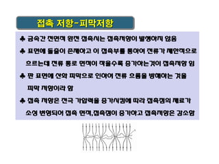 접촉 저항-피막저항
♣ 금속간 전면적 완전 접촉시는 접촉저항이 발생하지 않음
♣ 표면에 돌출이 존재하고 이 접촉부를 통하여 전류가 제한적으로
흐르는데 전류 통로 면적이 작을수록 증가하는것이 접촉저항 임

♣ 판 표면에 산화 피막으로 인하여 전류 흐름을 방해하는 것을
피막 저항이라 함
♣ 접촉 저항은 전극 가압력을 증가시킴에 따라 접촉점의 재료가

소성 변형되어 접촉 면적,접촉점이 증가하고 접촉저항은 감소함

 