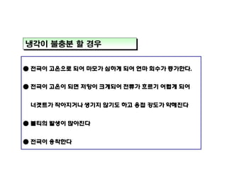 냉각이 불충분 할 경우
● 전극이 고온으로 되어 마모가 심하게 되어 연마 회수가 증가한다.
● 전극이 고온이 되면 저항이 크게되어 전류가 흐르기 어렵게 되어
너겟트가 작아지거나 생기지 않기도 하고 용접 강도가 약해진다
● 불티의 발생이 많아진다
● 전극이 융착한다

 