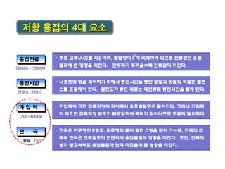 저항 용접의 4대 요소

용접전류

-

결과에 큰 영향을 미친다. 판두께가 두꺼울수록 전류값이 커진다.

(6000A~12000A)

통전시간

-

-

극

(電極 : Tip)

가압력이 크면 접촉저항이 작아져서 유효발열량은 떨어진다. 그러나 가압력

이 작으면 접촉저항 분포가 불균일하여 폭비가 일어나므로 조절이 필요하다.

(200~400kg)

전

너겟트의 형을 제어하기 위해서 통전시간을 통한 발열과 방열의 적절한 밸런

스를 조절해야 한다. 열전도가 좋은 재료는 대전류로 통전시간을 짧게 한다.

(10Hz~20Hz)

가압력

2

주로 교류(AC)를 사용하며, 발열량이 I 에 비례하게 되므로 전류값은 용접

-

전극은 반구형인 R형과, 원추형의 끝이 잘린 C형을 많이 쓰는데, 전극의 접
촉부 면적은 전류밀도와 연관되어 용접품질에 영향을 미친다. 또한, 전극의
냉각 양호여부도 용접품질과 전극 마모율에 큰 영향을 미친다.

 