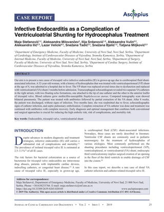 Journal of Clinical Cardiology and Diagnostics  •  Vol 2  •  Issue 1  •  2019 25
INTRODUCTION
D
espite advances in modern diagnostic and treatment
strategies, infective endocarditis (IE) still carries a
substantial risk of complications and mortality.[1]
The prevalence of isolated tricuspid valve IE is estimated at
2.5–3.1%[2]
of all IE cases.
The risk factors for bacterial colonization as a source of
bacteremia for tricuspid valve endocarditis are intravenous
drug abusers, patients with implantable cardiac devices,
indwelling catheters, or congenital heart disease.[3]
A rare
cause of tricuspid valve IE, especially in grown-up age,
is cerebrospinal fluid (CSF) shunt-associated infections.
Nowadays, these cases are rarely described in literature.
Ventricular CSF shunts are commonly used in pediatric
neurosurgery for the treatment of hydrocephalus of
various etiologies. Most commonly performed are the
shunting procedures including ventriculoperitoneal (VP),
ventriculopleural, or ventriculoatrial (VA) shunt; endoscopic
third ventriculostomy implies surgical creation of an opening
in the floor of the third ventricle to enable drainage of CSF
into the cistern.[4]
In this case report, we describe a rare case of distal VA
catheter infection and catheter-related tricuspid valve IE.
Infective Endocarditis as a Complication of
Ventriculoatrial Shunting for Hydrocephalus Treatment
Maja Stefanović1,2
, Aleksandra Milovančev2
, Ilija Srdanović1,2
, Aleksandra Vulin2,3
,
Aleksandra Ilić2,3
, Lazar Velicki4,5
, Snežana Tadić2,3
, Snežana Bjelić1,2
, Tatjana Miljković2,3
1
Department of Emergency Medicine, Faculty of Medicine, University of Novi Sad, Novi Sad, Serbia, 2
Department
of Cardiology, Institute of Cardiovascular Diseases of Vojvodina, Sremska Kamenica, Serbia, 3
Department of
Internal Medicine, Faculty of Medicine, University of Novi Sad, Novi Sad, Serbia, 4
Department of Surgery,
Faculty of Medicine, University of Novi Sad, Novi Sad, Serbia, 5
Department of Cardiac Surgery, Institute of
Cardiovascular Diseases of Vojvodina, Sremska Kamenica, Serbia
ABSTRACT
Our aim is to present a rare cause of tricuspid valve infective endocarditis (IE) in grown-up age due to cerebrospinal fluid shunt-
associated infection.A32-year-old woman, with a history of hydrocephalus that was treated with ventriculoperitoneal (VP) shunt
at the age of 4, was admitted to a hospital due to fever. The VP shunt was replaced several times due to dysfunction and replaced
with ventriculoatrial (VA) shunt 3 months before admission. Transesophageal echocardiogram revealed two separate VAcatheters
in the right atrium, with two floating echo formations, one attached to the tip of one catheter and the other to the anterior leaflet
of tricuspid valve. Blood cultures grew methicillin-susceptible Staphylococcus aureus. Computed tomography scan showed
bilateral pneumonia. The patient was treated with antibiotics followed by partial extraction of the VA shunt. After 8 weeks,
the patient was discharged, without signs of infection. Two months later, she was readmitted due to fever, echocardiographic
signs of catheter infection, and septic pulmonary embolization. Complete extraction of VA catheter was done and treatment was
continued with antibiotics with complete recovery. Early diagnosis and optimal management that combines both conventional
and surgical approaches is crucial for reducing the high embolic risk, risk of complications, and mortality risk.
Key words: Endocarditis, tricuspid valve, ventriculoatrial shunt
CASE REPORT
Address for correspondence:
Maja Stefanović, Department of Emergency Medicine, Faculty of Medicine, University of Novi Sad, 21 000 Novi Sad,
Serbia. Phone: +381638253766. E-mail: maja.stefanovic@mf.uns.ac.rs
https://doi.org/10.33309/2639-8265.020105 www.asclepiusopen.com
© 2019 The Author(s). This open access article is distributed under a Creative Commons Attribution (CC-BY) 4.0 license.
 