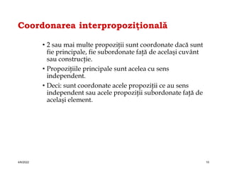 Coordonarea interpropoziţională
• 2 sau mai multe propoziţii sunt coordonate dacă sunt
fie principale, fie subordonate faţă de acelaşi cuvânt
sau construcţie.
• Propoziţiile principale sunt acelea cu sens
independent.
• Deci: sunt coordonate acele propoziţii ce au sens
independent sau acele propoziţii subordonate faţă de
acelaşi element.
4/6/2022 10
 