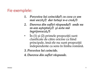 Fie exemplele:
1. Povestea lui coincide/1 cu ceea ce am
mai auzit,/2 dar totuşi n-o cred./3
2. Durerea din suflet răspunde/1 unde nu
m-am aşteptat,/2 şi asta mă
îngrijorează./3
• În (1) şi (2) primele propoziţii sunt
clasificate de către oricine ca fiind
principale, însă ele nu sunt propoziţii
independente ca sens în limba română.
3. Povestea lui coincide.
4. Durerea din suflet răspunde.
4/6/2022 11
 