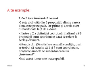 Alte exemple:
5. Dacă tace înseamnă că acceptă.
•5 este alcătuită din 3 propoziţii, dintre care a
doua este principală, iar prima şi a treia sunt
dubordonate faţă de a doua.
• Partea a 2 a definiţiei coordonării afirmă că 2
propoziţii sunt coordonate dacă se referă la
acelaşi element.
•Situaţia din (5) satisface această condiţie, deci
ar trebui să rezulte că 1 şi 3 sunt coordonate,
deoarece ambele se subordonează lui
„înseamnă”.
•Însă acest lucru este inacceptabil.
4/6/2022 12
 