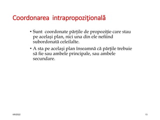 Coordonarea intrapropoziţională
• Sunt coordonate părţile de propoziţie care stau
pe acelaşi plan, nici una din ele nefiind
subordonată celeilalte.
• A sta pe acelaşi plan înseamnă că părţile trebuie
să fie sau ambele principale, sau ambele
secundare.
4/6/2022 13
 