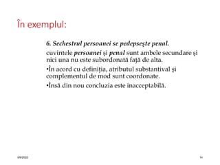 În exemplul:
6. Sechestrul persoanei se pedepseşte penal.
cuvintele persoanei şi penal sunt ambele secundare şi
nici una nu este subordonată faţă de alta.
•În acord cu definiţia, atributul substantival şi
complementul de mod sunt coordonate.
•Însă din nou concluzia este inacceptabilă.
4/6/2022 14
 