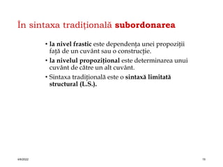 În sintaxa tradiţională subordonarea
• la nivel frastic este dependenţa unei propoziţii
faţă de un cuvânt sau o construcţie.
• la nivelul propoziţional este determinarea unui
cuvânt de către un alt cuvânt.
• Sintaxa tradiţională este o sintaxă limitată
structural (L.S.).
4/6/2022 15
 