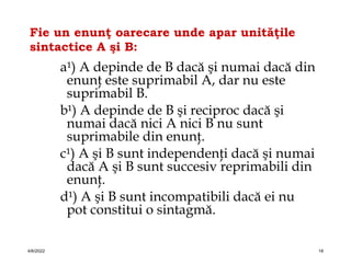 Fie un enunţ oarecare unde apar unităţile
sintactice A şi B:
a¹) A depinde de B dacă şi numai dacă din
enunţ este suprimabil A, dar nu este
suprimabil B.
b¹) A depinde de B şi reciproc dacă şi
numai dacă nici A nici B nu sunt
suprimabile din enunţ.
c¹) A şi B sunt independenţi dacă şi numai
dacă A şi B sunt succesiv reprimabili din
enunţ.
d¹) A şi B sunt incompatibili dacă ei nu
pot constitui o sintagmă.
4/6/2022 18
 