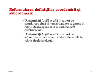 Reformularea definiţiilor coordonării şi
subordonării:
• Două unităţi A şi B se află în raport de
coordonare dacă şi numai dacă ele se găsesc în
relaţie de independenţă şi dacă nu sunt
coreferenţiale.
• Două unităţi A şi B se află în raport de
subordonare dacă şi numai dacă ele se află în
relaţie de dependenţă.
4/6/2022 19
 