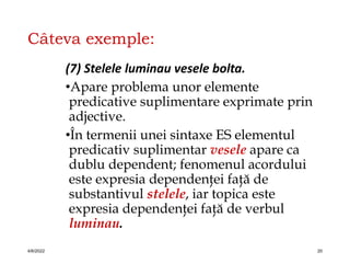 Câteva exemple:
(7) Stelele luminau vesele bolta.
•Apare problema unor elemente
predicative suplimentare exprimate prin
adjective.
•În termenii unei sintaxe ES elementul
predicativ suplimentar vesele apare ca
dublu dependent; fenomenul acordului
este expresia dependenţei faţă de
substantivul stelele, iar topica este
expresia dependenţei faţă de verbul
luminau.
4/6/2022 20
 