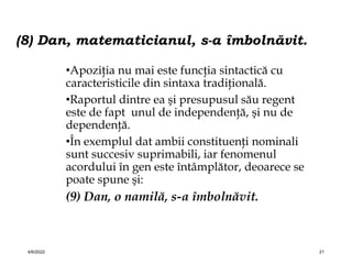 (8) Dan, matematicianul, s-a îmbolnăvit.
•Apoziţia nu mai este funcţia sintactică cu
caracteristicile din sintaxa tradiţională.
•Raportul dintre ea şi presupusul său regent
este de fapt unul de independenţă, şi nu de
dependenţă.
•În exemplul dat ambii constituenţi nominali
sunt succesiv suprimabili, iar fenomenul
acordului în gen este întâmplător, deoarece se
poate spune şi:
(9) Dan, o namilă, s-a îmbolnăvit.
4/6/2022 21
 