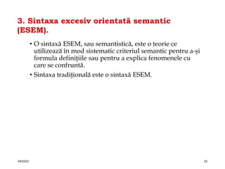 3. Sintaxa excesiv orientată semantic
(ESEM).
• O sintaxă ESEM, sau semantistică, este o teorie ce
utilizează în mod sistematic criteriul semantic pentru a-şi
formula definiţiile sau pentru a explica fenomenele cu
care se confruntă.
• Sintaxa tradiţională este o sintaxă ESEM.
4/6/2022 22
 