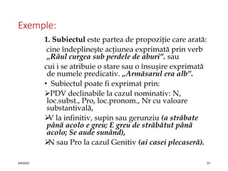 Exemple:
1. Subiectul este partea de propoziţie care arată:
cine îndeplineşte acţiunea exprimată prin verb
„Râul curgea sub perdele de aburi”. sau
cui i se atribuie o stare sau o însuşire exprimată
de numele predicativ. „Armăsarul era alb”.
• Subiectul poate fi exprimat prin:
PDV declinabile la cazul nominativ: N,
loc.subst., Pro, loc.pronom., Nr cu valoare
substantivală,

V la infinitiv, supin sau gerunziu (a străbate
până acolo e greu; E greu de străbătut până
acolo; Se aude sunând),

N sau Pro la cazul Genitiv (ai casei plecaseră).
4/6/2022 23
 