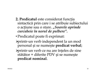 2. Predicatul este considerat funcţia
sintactică prin care i se atribuie subiectului
o acţiune sau o stare. „Soarele aprinde
curcubeie în norul de pulbere”.
•Predicatul poate fi exprimat:

printr-un verb independent la un mod
personal şi se numeşte predicat verbal;

printr-un verb ce nu are înţeles de sine
stătător + diferite PDV şi se numeşte
predicat nominal.
4/6/2022 24
 