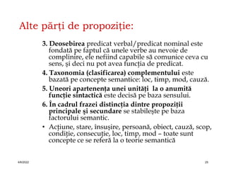 Alte părţi de propoziţie:
3. Deosebirea predicat verbal/predicat nominal este
fondată pe faptul că unele verbe au nevoie de
complinire, ele nefiind capabile să comunice ceva cu
sens, şi deci nu pot avea funcţia de predicat.
4. Taxonomia (clasificarea) complementului este
bazată pe concepte semantice: loc, timp, mod, cauză.
5. Uneori apartenenţa unei unităţi la o anumită
funcţie sintactică este decisă pe baza sensului.
6. În cadrul frazei distincţia dintre propoziţii
principale şi secundare se stabileşte pe baza
factorului semantic.
• Acţiune, stare, însuşire, persoană, obiect, cauză, scop,
condiţie, consecuţie, loc, timp, mod – toate sunt
concepte ce se referă la o teorie semantică
4/6/2022 25
 