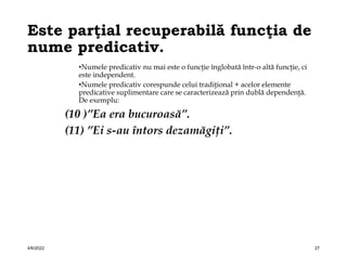 Este parţial recuperabilă funcţia de
nume predicativ.
•Numele predicativ nu mai este o funcţie înglobată într-o altă funcţie, ci
este independent.
•Numele predicativ corespunde celui tradiţional + acelor elemente
predicative suplimentare care se caracterizează prin dublă dependenţă.
De exemplu:
(10 )”Ea era bucuroasă”.
(11) ”Ei s-au întors dezamăgiţi”.
4/6/2022 27
 