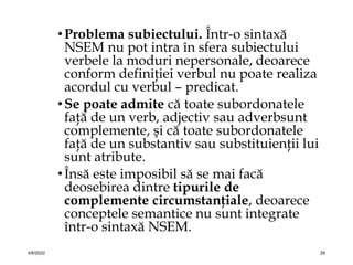 •Problema subiectului. Într-o sintaxă
NSEM nu pot intra în sfera subiectului
verbele la moduri nepersonale, deoarece
conform definiţiei verbul nu poate realiza
acordul cu verbul – predicat.
•Se poate admite că toate subordonatele
faţă de un verb, adjectiv sau adverbsunt
complemente, şi că toate subordonatele
faţă de un substantiv sau substituienţii lui
sunt atribute.
•Însă este imposibil să se mai facă
deosebirea dintre tipurile de
complemente circumstanţiale, deoarece
conceptele semantice nu sunt integrate
într-o sintaxă NSEM.
4/6/2022 28
 