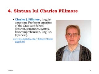 4. Sintaxa lui Charles Fillmore
• Charles J. Fillmore , lingvist
american, Professor emeritus
of the Graduate School
(lexicon, semantics, syntax,
text comprehension, English,
Japanese).
www.icsi.berkeley.edu/~fillmore/frame
page.html
4/6/2022 29
 