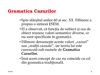 Gramatica Cazurilor
• Spre sfârşitul anilor 60 ai sec. XX Fillmore a
propus o sintaxă ESEM.
• El a observat, că funcţia de subiect şi cea de
obiect reunesc valori semantice diverse, ce
nu sunt specificate în gramatici.
• Fillmore denumeşte aceste valori „cazuri”
sau „realţii cazuale”, iar teoria lui este
cunoscută sub numele de Gramatica
Cazurilor.
• Însă acest concept de caz nu coincide cu cel
din gramatica tradiţională.
4/6/2022 30
 