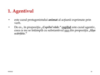 1. Agentivul
• este cazul protagonistului animat al acţiunii exprimate prin
verb.
• De ex., în propoziţia „Copilul râde.” copilul este cazul agentiv,
ceea ce nu se întâmplă cu substantivul uşa din propoziţia „Uşa
scârţâie.”
4/6/2022 33
 