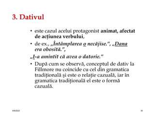 3. Dativul
• este cazul acelui protagonist animat, afectat
de acţiunea verbului,
• de ex., „Întâmplarea o necăjise.”, „Dana
era obosită.”,
„I-a amintit că avea o datorie.”
• După cum se observă, conceptul de dativ la
Fillmore nu coincide cu cel din gramatica
tradiţională şi este o relaţie cazuală, iar în
gramatica tradiţională el este o formă
cazuală.
4/6/2022 35
 
