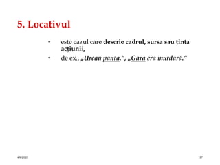 5. Locativul
• este cazul care descrie cadrul, sursa sau ţinta
acţiunii,
• de ex., „Urcau panta.”, „Gara era murdară.”
4/6/2022 37
 