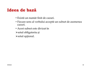 Ideea de bază
• Există un număr finit de cazuri.
• Fiecare sens al verbului acceptă un subset de asemenea
cazuri.
• Acest subset este divizat în
setul obligatoriu şi
setul opţional.
4/6/2022 39
 
