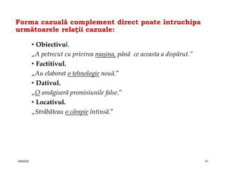 Forma cazuală complement direct poate întruchipa
următoarele relaţii cazuale:
• Obiectivul.
„A petrecut cu privirea maşina, până ce aceasta a dispărut.”
• Factitivul.
„Au elaborat o tehnologie nouă.”
• Dativul.
„O amăgiseră promisiunile false.”
• Locativul.
„Străbăteau o câmpie întinsă.”
4/6/2022 41
 