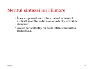 Meritul sintaxei lui Fillmore
• În ea se operează cu o infrastructură semantică
explicită şi alcătuită dintr-un număr clar definit de
elemente.
• Aceste particularităţi nu pot fi întâlnite în sintaxa
tradiţională.
4/6/2022 42
 