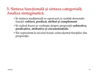5. Sintaxa funcţională şi sintaxa categorială.
Analiza sintagmatică.
• În sintaxa tradiţională se operează cu unităţi denumite
funcţii: subiect, predicat, atribut şi complement.
• În cadrul frazei se vorbeşte despre propoziţii subiective,
predicative, atributive şi circumstanţiale.
• Ele reprezintă la nivelul frastic echivalentul fincţiilor din
propoziţie.
4/6/2022 43
 