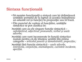 Sintaxa funcţională
• Să numim funcţională o sintaxă care îşi delimitează
unităţile pornind de la faptul că acestea îndeplinesc
un anumit rol (o funcţie) în propoziţie sau în frază.
• Din punctul de vedere al funcţiilor, unităţile
sintactice se pot clasifica în:

unităţi care au ele singure funcţie sintactică –
substantivul, adjectivul, pronumele, verbul şi unele
adverbe;

unităţi care sunt incorporate în funcţii sintactice
numai pentru că ele însoţesc unităţi din prima
categorie – articolul posesiv şi demonstrativ, prepoziţia.;

unităţi fără funcţie sintactică – unele adverbe,
interjecţia, conjuncţia, onomatopeele, cuvintele incidente,
apoziţia.
4/6/2022 45
 