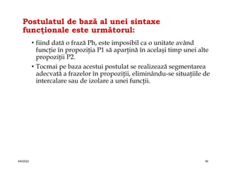 Postulatul de bază al unei sintaxe
funcţionale este următorul:
• fiind dată o frază Ph, este imposibil ca o unitate având
funcţie în propoziţia P1 să aparţină în acelaşi timp unei alte
propoziţii P2.
• Tocmai pe baza acestui postulat se realizează segmentarea
adecvată a frazelor în propoziţii, eliminându-se situaţiile de
intercalare sau de izolare a unei funcţii.
4/6/2022 46
 