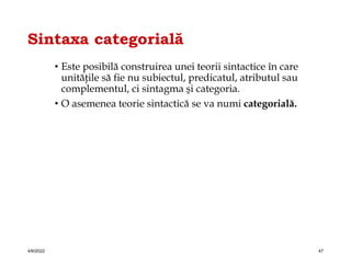 Sintaxa categorială
• Este posibilă construirea unei teorii sintactice în care
unităţile să fie nu subiectul, predicatul, atributul sau
complementul, ci sintagma şi categoria.
• O asemenea teorie sintactică se va numi categorială.
4/6/2022 47
 