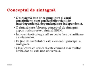 Conceptul de sintagmă
• O sintagmă este orice grup între ai cărui
constituienţi sunt constatabile relaţii de
interdependenţă, dependenţă sau independenţă.
• O sintaxă care foloseşte conceptul de sintagmă
expus mai sus este o sintaxă ESEM.
• Într-o sintaxă categorială se poate face o clasificare
a sintagmelor.
• Ea ţine de cuvântul ce este elementul principal al
sintagmei.
• Clasificarea ce urmează este comună mai multor
limbi, dar nu este una universală.
4/6/2022 48
 
