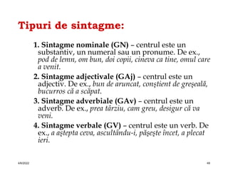 Tipuri de sintagme:
1. Sintagme nominale (GN) – centrul este un
substantiv, un numeral sau un pronume. De ex.,
pod de lemn, om bun, doi copii, cineva ca tine, omul care
a venit.
2. Sintagme adjectivale (GAj) – centrul este un
adjectiv. De ex., bun de aruncat, conştient de greşeală,
bucurros că a scăpat.
3. Sintagme adverbiale (GAv) – centrul este un
adverb. De ex., prea târziu, cam greu, desigur că va
veni.
4. Sintagme verbale (GV) – centrul este un verb. De
ex., a aştepta ceva, ascultându-i, păşeşte încet, a plecat
ieri.
4/6/2022 49
 