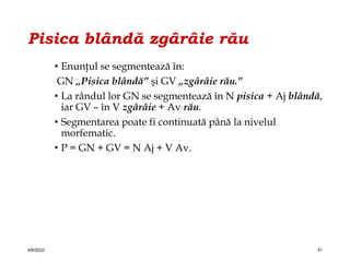 Pisica blândă zgârâie rău
• Enunţul se segmentează în:
GN „Pisica blândă” şi GV „zgârâie rău.”
• La rândul lor GN se segmentează în N pisica + Aj blândă,
iar GV – în V zgârâie + Av rău.
• Segmentarea poate fi continuată până la nivelul
morfematic.
• P = GN + GV = N Aj + V Av.
4/6/2022 51
 