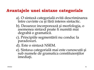 Avantajele unei sintaxe categoriale
a). O sintaxă categorială evită descriminarea
între cuvinte cu şi fără interes sintactic.
b). Deoarece incorporează şi morfologia, o
asemenea sintaxă poate fi numită mai
degrabă o gramatică.
c). Principiile segmentării nu conduc la
paradoxuri.
d). Este o sintaxă NSEM.
e). Sintaxa categorială mai este cunoscută şi
sub numele de gramatica constituienţilor
imediaţi.
4/6/2022 52
 