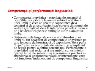 Competenţă şi performanţă lingvistică.
• Competenta lingvistica – este data de ansamblul
posibilitatilor pe care le are un subiect vorbitor al
unei limbi în ceea ce priveste capacitatea de a
construi si de a recunoaste fraze corecte din punct de
vedere gramatical, de a le interpreta pe cele cu sens si
de a le identifica pe cele ambigue dintr-o anumita
limba.
• Performantele lingvistice – ale vorbitorului unei
limbi nu tin neaparat de competentele lingvistice pe
care le poate demonstra, ci de capacitatea de a pune
"în joc" zestrea acumulata de termeni si complexul
de reguli pentru a obtine sensuri noi. Performantele
lingvistice mai reclama si ansamblul cunostintelor
despre lume ale subiectului si o anumita practica în
abordarea si gestionarea relatiilor interumane, care
pot functiona independent de competenta lingvistica.
4/6/2022 54
 