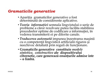 Gramaticile generative
• Apariţia gramaticilor generative a fost
determinată de considerente aplicative.
• Teoria informaţiei semnala lingvistului o serie de
probleme a căror rezolvare putea facilita stabilirea
procedeelor optime de codificare a informaţiei, în
vederea transmiterii ei pe diferite canale.
• Traducerea automată impunea înzestrarea maşinii
cu o competenţă lingvistică artificială riguros şi
neechivoc detaliată prin reguli de funcţionare.
• Gramaticile generative constituie modele
sintetice, constructive ale dispozitivului
cibernetic, care generează enunţurile admise într
– o limbă.
4/6/2022 55
 