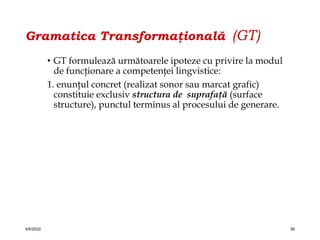 Gramatica Transformaţională (GT)
• GT formulează următoarele ipoteze cu privire la modul
de funcţionare a competenţei lingvistice:
1. enunţul concret (realizat sonor sau marcat grafic)
constituie exclusiv structura de suprafaţă (surface
structure), punctul terminus al procesului de generare.
4/6/2022 56
 