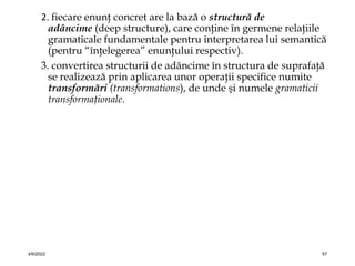 2. fiecare enunţ concret are la bază o structură de
adâncime (deep structure), care conţine în germene relaţiile
gramaticale fundamentale pentru interpretarea lui semantică
(pentru “înţelegerea” enunţului respectiv).
3. convertirea structurii de adâncime în structura de suprafaţă
se realizează prin aplicarea unor operaţii specifice numite
transformări (transformations), de unde şi numele gramaticii
transformaţionale.
4/6/2022 57
 