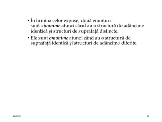 • În lumina celor expuse, două enunţuri
sunt sinonime atunci când au o structură de adâncime
identică şi structuri de suprafaţă distincte.
• Ele sunt omonime atunci când au o structură de
suprafaţă identică şi structuri de adâncime diferite.
4/6/2022 59
 