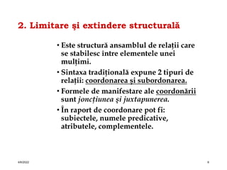 2. Limitare şi extindere structurală
• Este structură ansamblul de relaţii care
se stabilesc între elementele unei
mulţimi.
• Sintaxa tradiţională expune 2 tipuri de
relaţii: coordonarea şi subordonarea.
• Formele de manifestare ale coordonării
sunt joncţiunea şi juxtapunerea.
• În raport de coordonare pot fi:
subiectele, numele predicative,
atributele, complementele.
4/6/2022 6
 