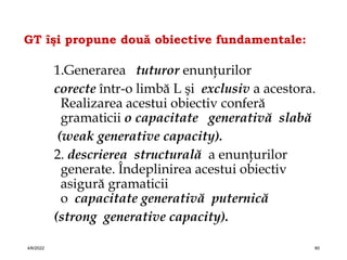 GT îşi propune două obiective fundamentale:
1.Generarea tuturor enunţurilor
corecte într-o limbă L şi exclusiv a acestora.
Realizarea acestui obiectiv conferă
gramaticii o capacitate generativă slabă
(weak generative capacity).
2. descrierea structurală a enunţurilor
generate. Îndeplinirea acestui obiectiv
asigură gramaticii
o capacitate generativă puternică
(strong generative capacity).
4/6/2022 60
 