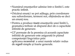 • Numărul enunţurilor admise într-o limbă L este
practic infinit.
• Oricărui enunţ i se pot adăuga, prin coordonare
sau subordonare, termeni noi, obţinându-se deci
un enunţ nou.
• Pentru a produce toate enunţurile unei limbi L,
gramatica trebuie să dispună deci de o capacitate
infinită de generare.
• GT porneşte de la premisa că această capacitate
infinită de generare este asigurată în planul
competenţei lingvistice prin
aplicarea recursivă a unui număr relativ redus
de reguli simple şi foarte generale.
4/6/2022 61
 
