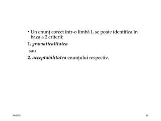 • Un enunţ corect într-o limbă L se poate identifica în
baza a 2 criterii:
1. gramaticalitatea
sau
2. acceptabilitatea enunţului respectiv.
4/6/2022 62
 