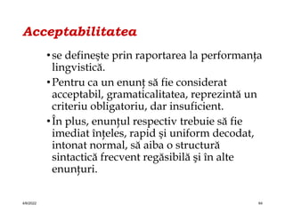 Acceptabilitatea
•se defineşte prin raportarea la performanţa
lingvistică.
•Pentru ca un enunţ să fie considerat
acceptabil, gramaticalitatea, reprezintă un
criteriu obligatoriu, dar insuficient.
•În plus, enunţul respectiv trebuie să fie
imediat înţeles, rapid şi uniform decodat,
intonat normal, să aiba o structură
sintactică frecvent regăsibilă şi în alte
enunţuri.
4/6/2022 64
 