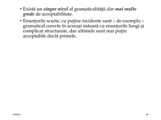 • Există un singur nivel al gramaticalităţii dar mai multe
grade de acceptabilitate.
• Enunţurile scurte, cu puţine incidente sunt – de exemplu –
gramatical corecte în aceeaşi măsură cu enunţurile lungi şi
complicat structurate, dar ultimele sunt mai puţin
acceptabile decât primele.
4/6/2022 65
 