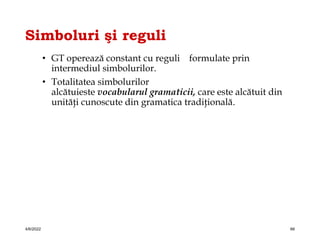 Simboluri şi reguli
• GT operează constant cu reguli formulate prin
intermediul simbolurilor.
• Totalitatea simbolurilor
alcătuieste vocabularul gramaticii, care este alcătuit din
unităţi cunoscute din gramatica tradiţională.
4/6/2022 66
 