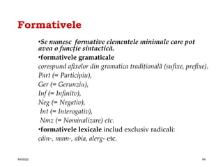 Formativele
•Se numesc formative elementele minimale care pot
avea o funcţie sintactică.
•formativele gramaticale
corespund afixelor din gramatica tradiţională (sufixe, prefixe).
Part (= Participiu),
Ger (= Gerunziu),
Inf (= Infinitv),
Neg (= Negativ),
Int (= Interogativ),
Nmz (= Nominalizare) etc.
•formativele lexicale includ exclusiv radicali:
câin-, mam-, abia, alerg- etc.
4/6/2022 69
 
